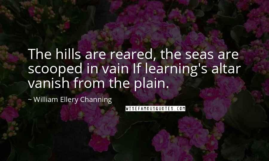 William Ellery Channing Quotes: The hills are reared, the seas are scooped in vain If learning's altar vanish from the plain.