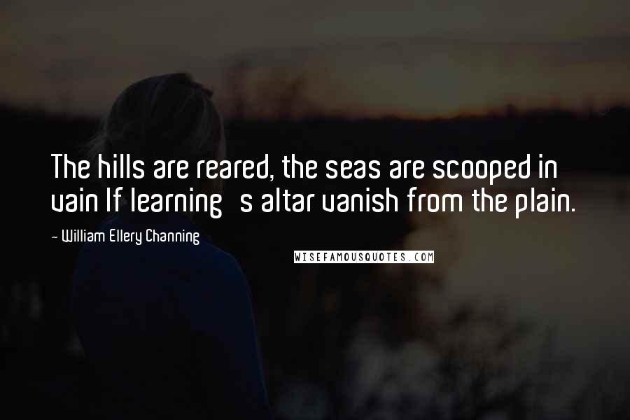 William Ellery Channing Quotes: The hills are reared, the seas are scooped in vain If learning's altar vanish from the plain.