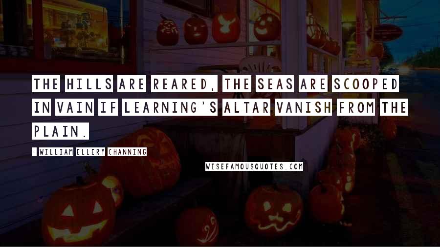 William Ellery Channing Quotes: The hills are reared, the seas are scooped in vain If learning's altar vanish from the plain.