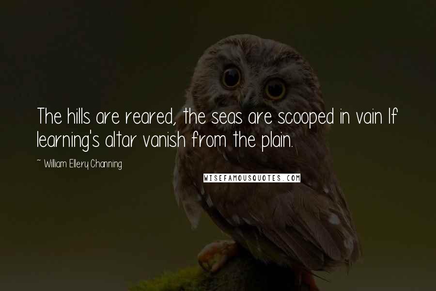 William Ellery Channing Quotes: The hills are reared, the seas are scooped in vain If learning's altar vanish from the plain.