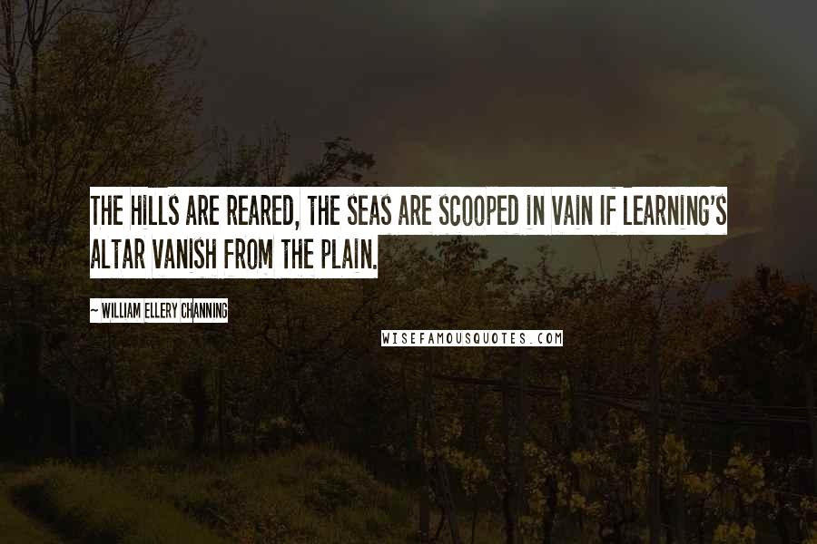 William Ellery Channing Quotes: The hills are reared, the seas are scooped in vain If learning's altar vanish from the plain.