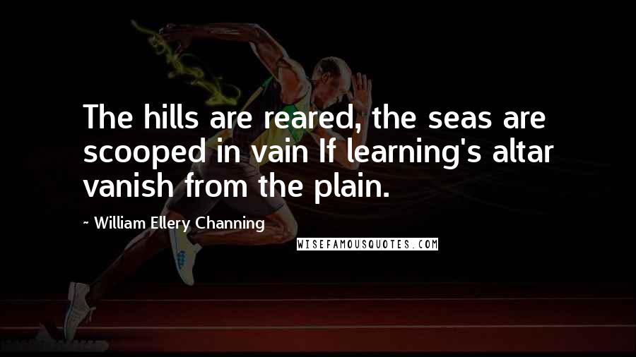 William Ellery Channing Quotes: The hills are reared, the seas are scooped in vain If learning's altar vanish from the plain.