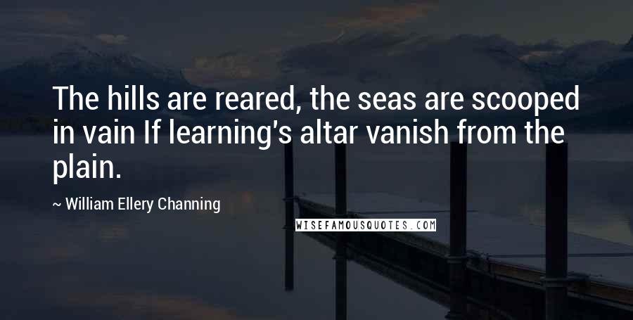 William Ellery Channing Quotes: The hills are reared, the seas are scooped in vain If learning's altar vanish from the plain.