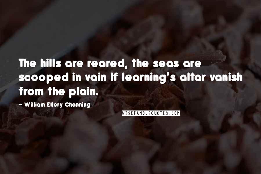 William Ellery Channing Quotes: The hills are reared, the seas are scooped in vain If learning's altar vanish from the plain.