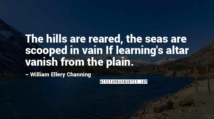 William Ellery Channing Quotes: The hills are reared, the seas are scooped in vain If learning's altar vanish from the plain.