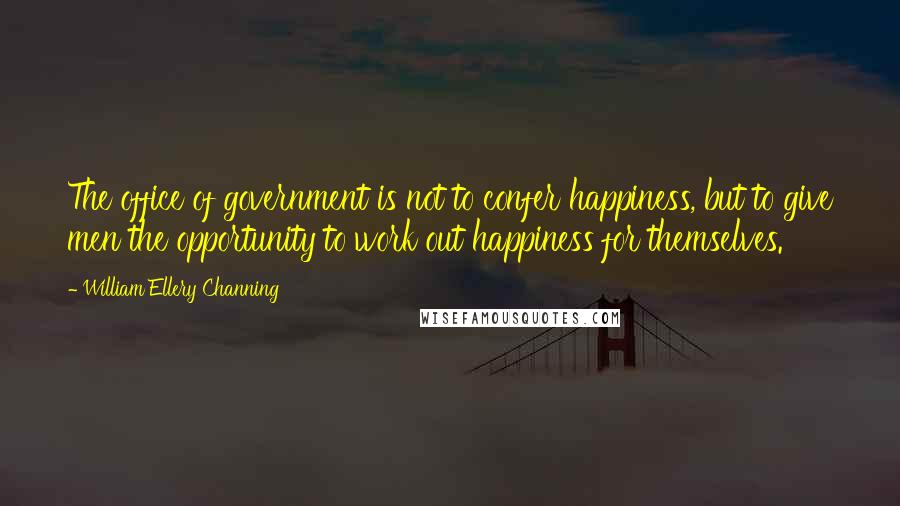 William Ellery Channing Quotes: The office of government is not to confer happiness, but to give men the opportunity to work out happiness for themselves.