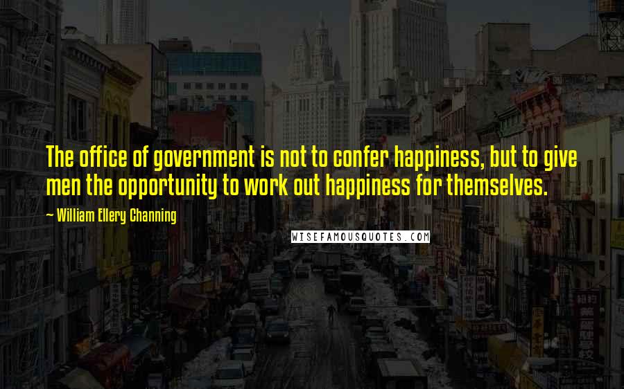 William Ellery Channing Quotes: The office of government is not to confer happiness, but to give men the opportunity to work out happiness for themselves.