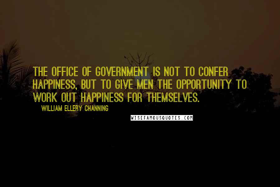 William Ellery Channing Quotes: The office of government is not to confer happiness, but to give men the opportunity to work out happiness for themselves.