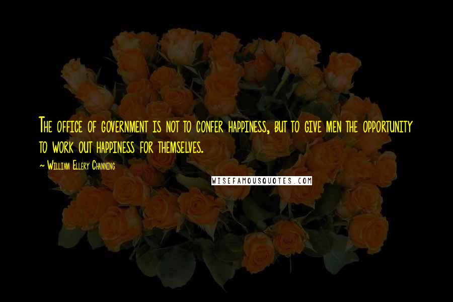 William Ellery Channing Quotes: The office of government is not to confer happiness, but to give men the opportunity to work out happiness for themselves.