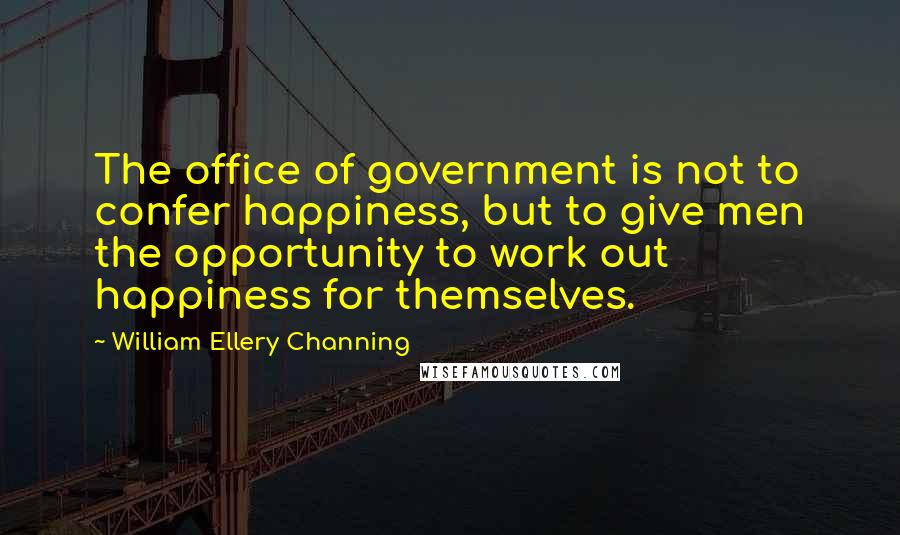 William Ellery Channing Quotes: The office of government is not to confer happiness, but to give men the opportunity to work out happiness for themselves.