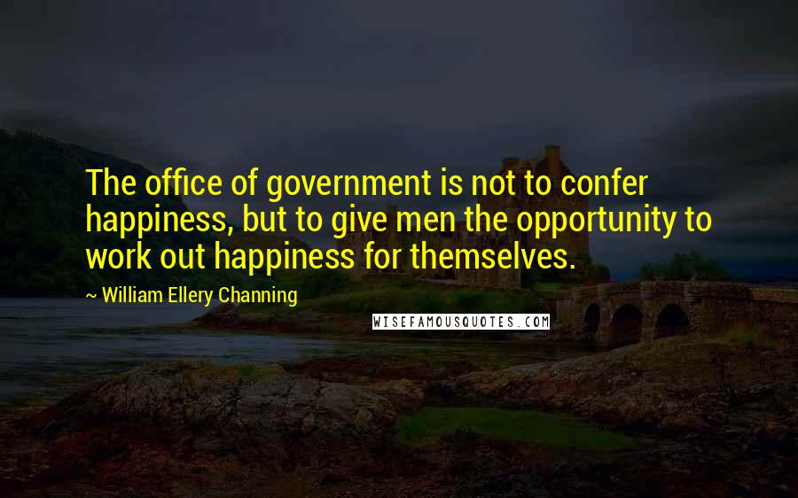 William Ellery Channing Quotes: The office of government is not to confer happiness, but to give men the opportunity to work out happiness for themselves.