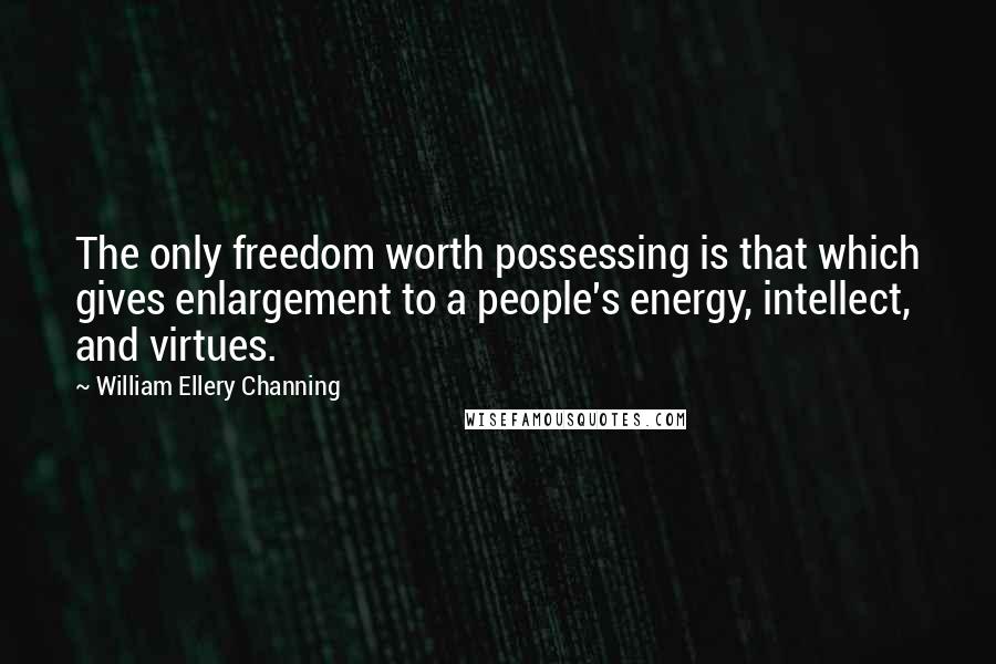 William Ellery Channing Quotes: The only freedom worth possessing is that which gives enlargement to a people's energy, intellect, and virtues.