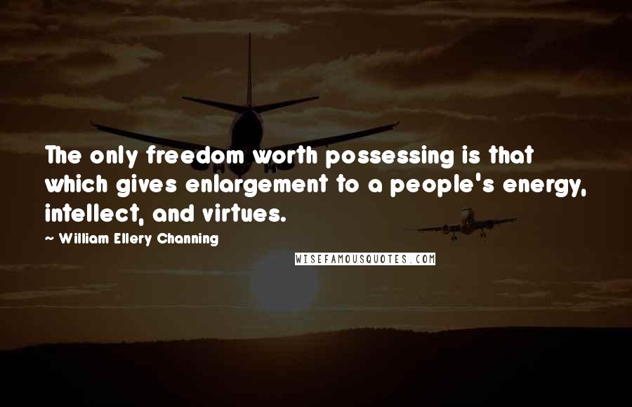William Ellery Channing Quotes: The only freedom worth possessing is that which gives enlargement to a people's energy, intellect, and virtues.