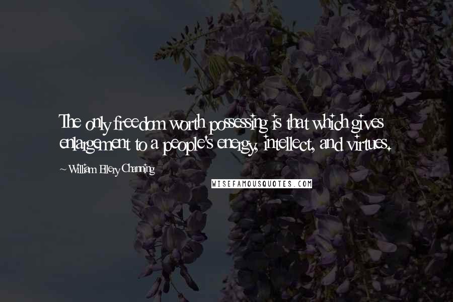 William Ellery Channing Quotes: The only freedom worth possessing is that which gives enlargement to a people's energy, intellect, and virtues.