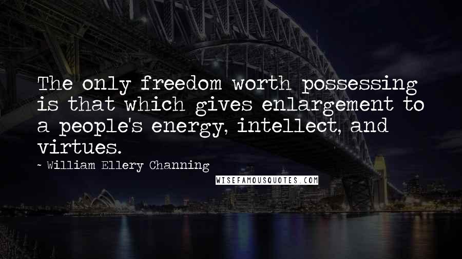 William Ellery Channing Quotes: The only freedom worth possessing is that which gives enlargement to a people's energy, intellect, and virtues.