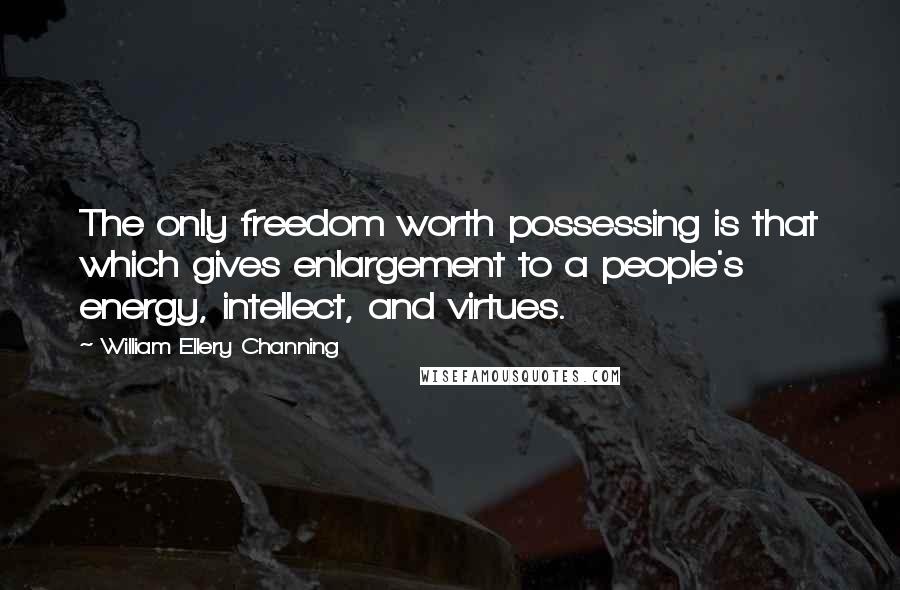 William Ellery Channing Quotes: The only freedom worth possessing is that which gives enlargement to a people's energy, intellect, and virtues.