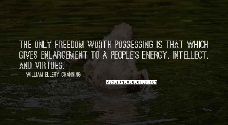 William Ellery Channing Quotes: The only freedom worth possessing is that which gives enlargement to a people's energy, intellect, and virtues.