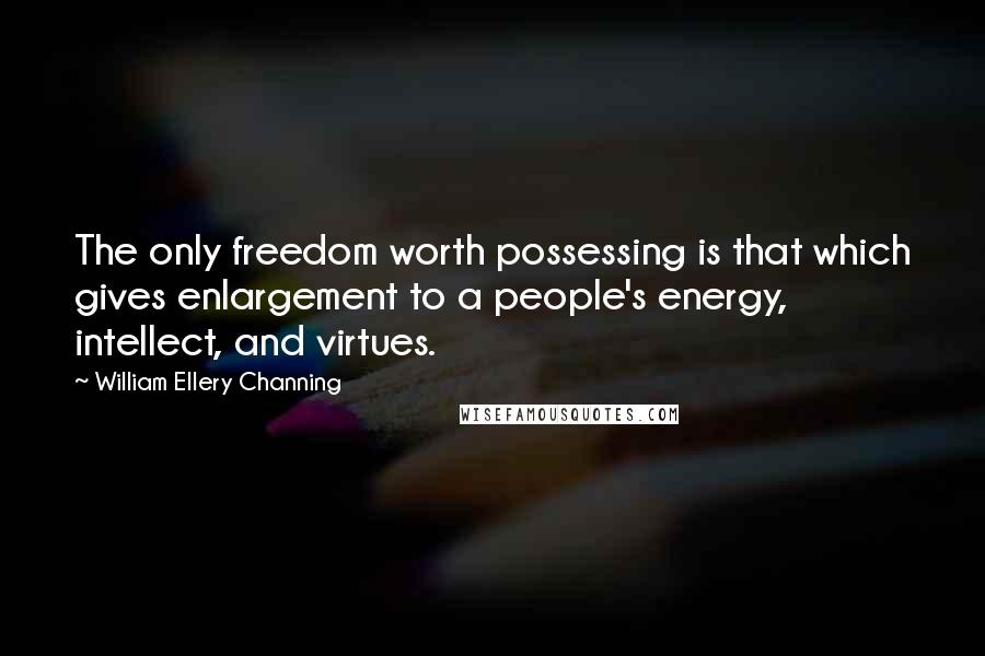 William Ellery Channing Quotes: The only freedom worth possessing is that which gives enlargement to a people's energy, intellect, and virtues.