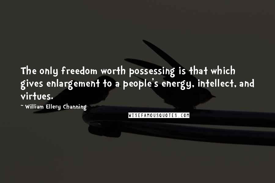 William Ellery Channing Quotes: The only freedom worth possessing is that which gives enlargement to a people's energy, intellect, and virtues.