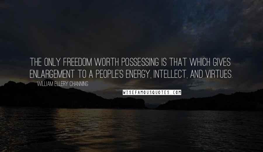 William Ellery Channing Quotes: The only freedom worth possessing is that which gives enlargement to a people's energy, intellect, and virtues.