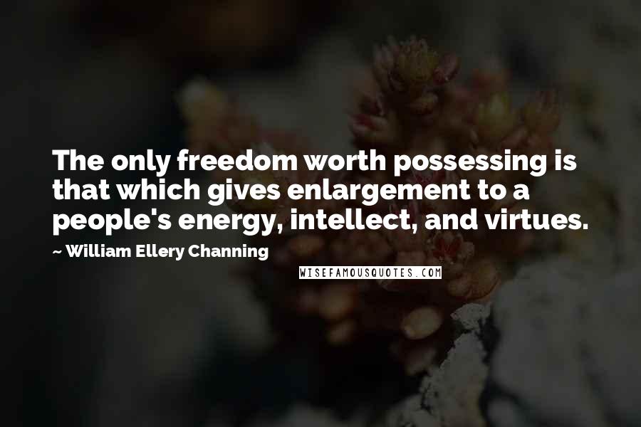 William Ellery Channing Quotes: The only freedom worth possessing is that which gives enlargement to a people's energy, intellect, and virtues.