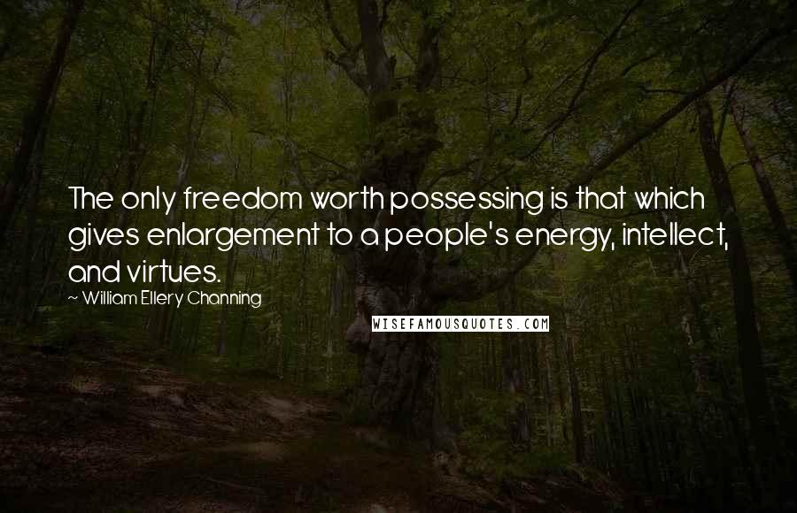 William Ellery Channing Quotes: The only freedom worth possessing is that which gives enlargement to a people's energy, intellect, and virtues.