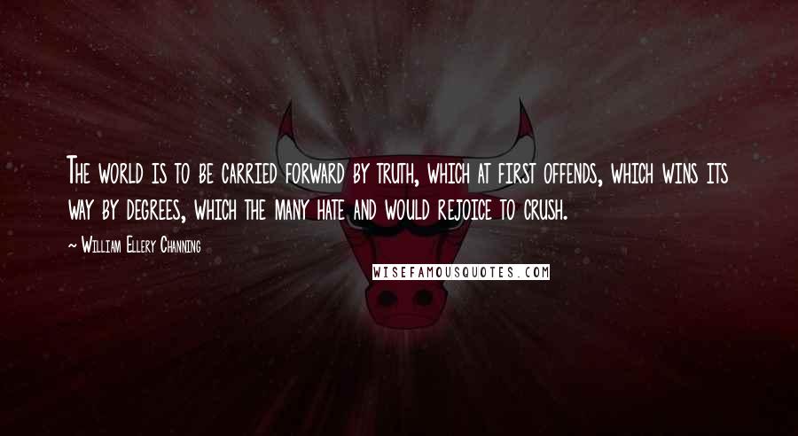 William Ellery Channing Quotes: The world is to be carried forward by truth, which at first offends, which wins its way by degrees, which the many hate and would rejoice to crush.