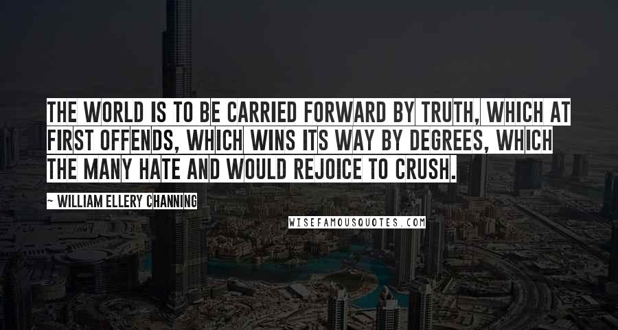 William Ellery Channing Quotes: The world is to be carried forward by truth, which at first offends, which wins its way by degrees, which the many hate and would rejoice to crush.