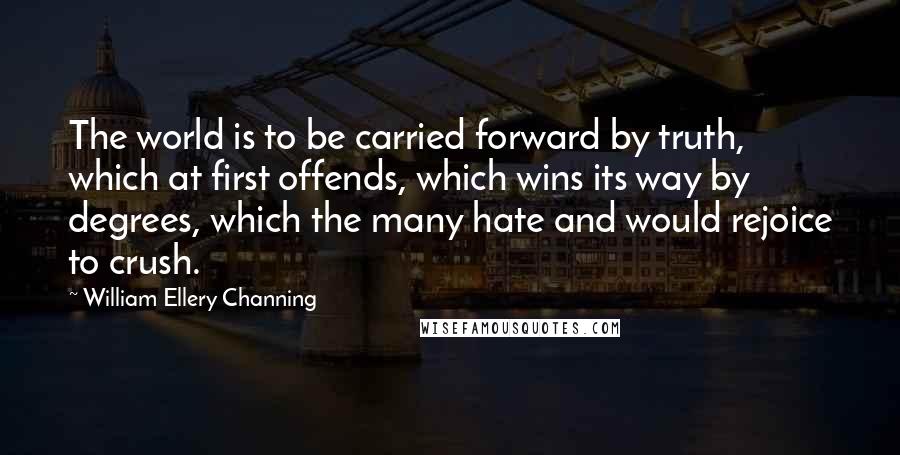 William Ellery Channing Quotes: The world is to be carried forward by truth, which at first offends, which wins its way by degrees, which the many hate and would rejoice to crush.