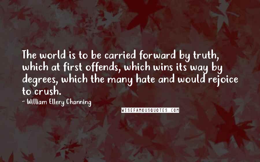 William Ellery Channing Quotes: The world is to be carried forward by truth, which at first offends, which wins its way by degrees, which the many hate and would rejoice to crush.