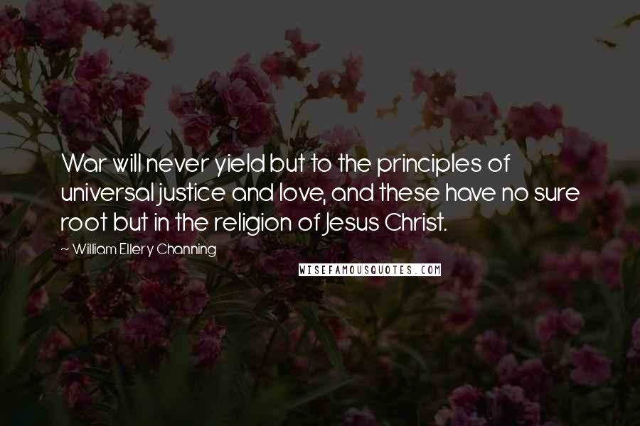 William Ellery Channing Quotes: War will never yield but to the principles of universal justice and love, and these have no sure root but in the religion of Jesus Christ.