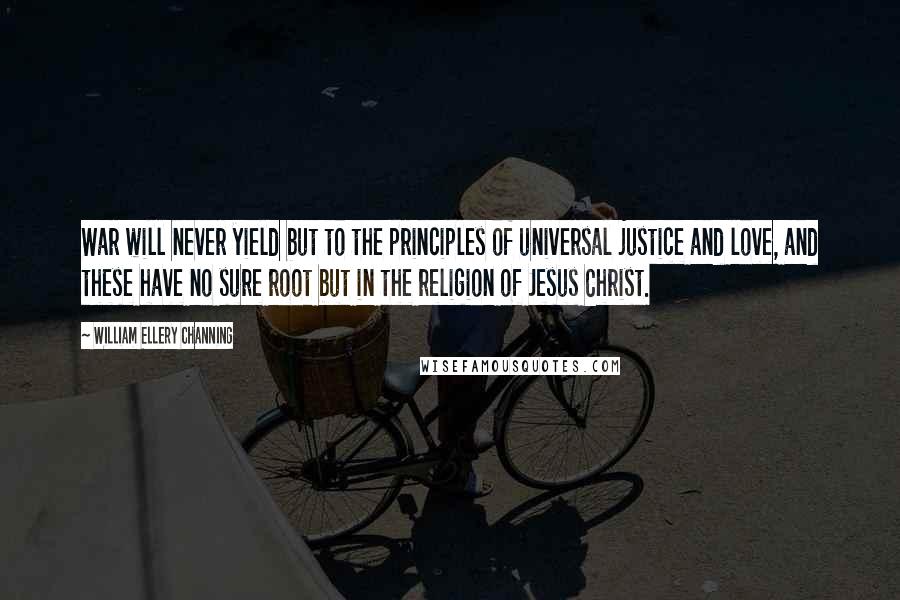 William Ellery Channing Quotes: War will never yield but to the principles of universal justice and love, and these have no sure root but in the religion of Jesus Christ.