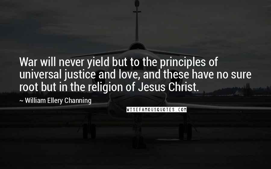 William Ellery Channing Quotes: War will never yield but to the principles of universal justice and love, and these have no sure root but in the religion of Jesus Christ.