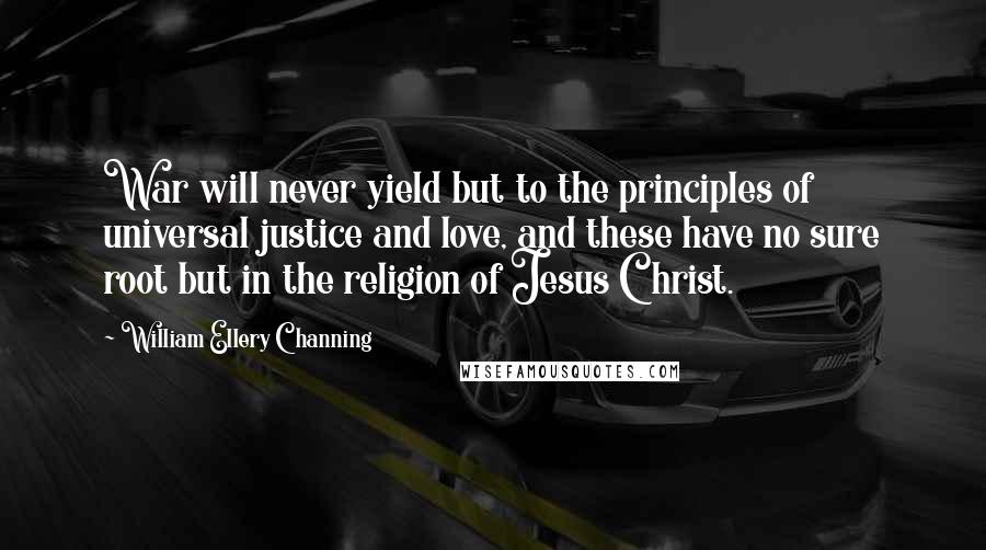 William Ellery Channing Quotes: War will never yield but to the principles of universal justice and love, and these have no sure root but in the religion of Jesus Christ.