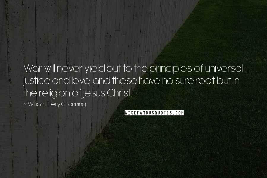 William Ellery Channing Quotes: War will never yield but to the principles of universal justice and love, and these have no sure root but in the religion of Jesus Christ.