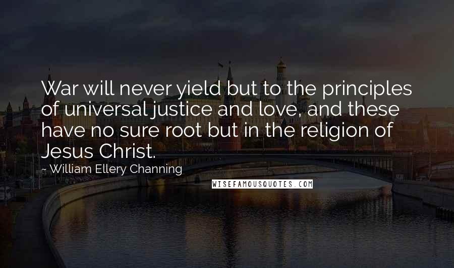 William Ellery Channing Quotes: War will never yield but to the principles of universal justice and love, and these have no sure root but in the religion of Jesus Christ.