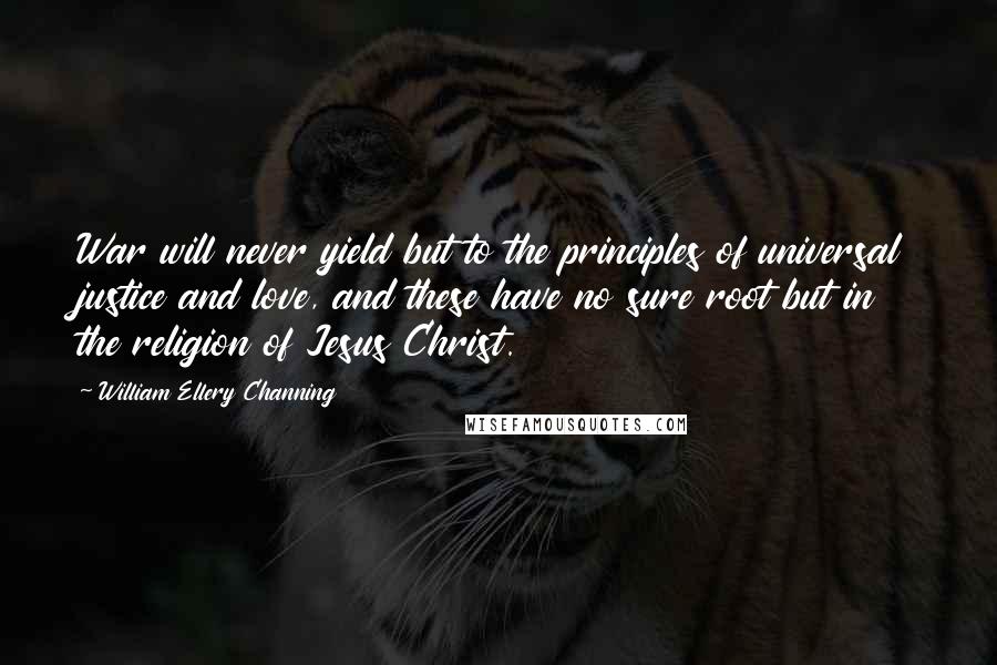 William Ellery Channing Quotes: War will never yield but to the principles of universal justice and love, and these have no sure root but in the religion of Jesus Christ.