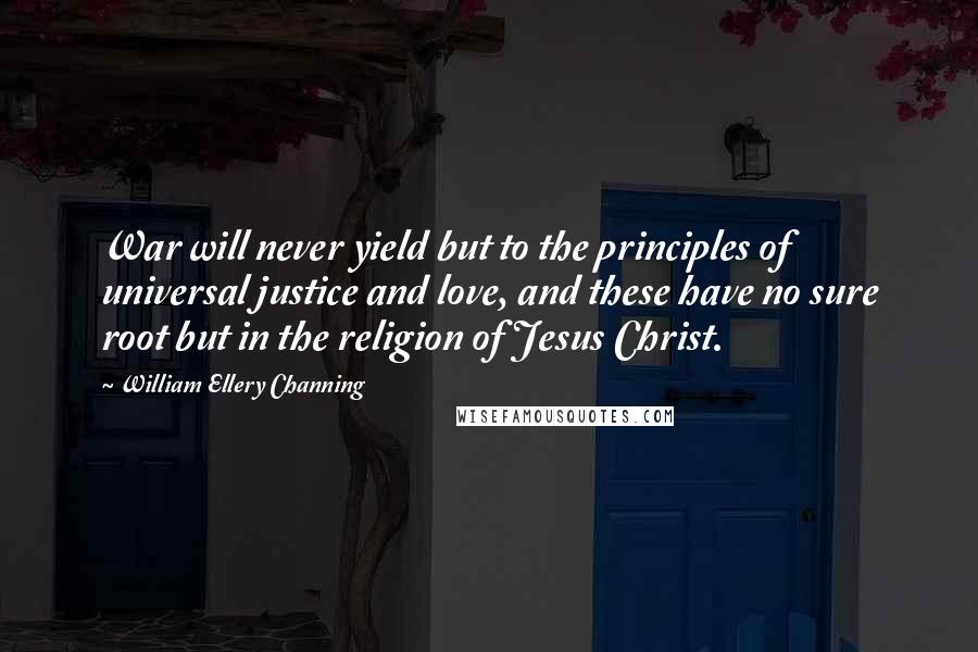 William Ellery Channing Quotes: War will never yield but to the principles of universal justice and love, and these have no sure root but in the religion of Jesus Christ.