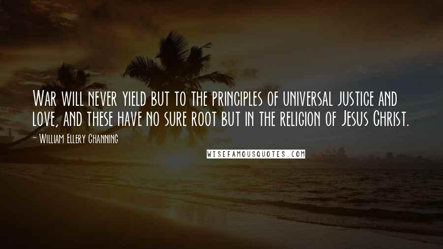 William Ellery Channing Quotes: War will never yield but to the principles of universal justice and love, and these have no sure root but in the religion of Jesus Christ.