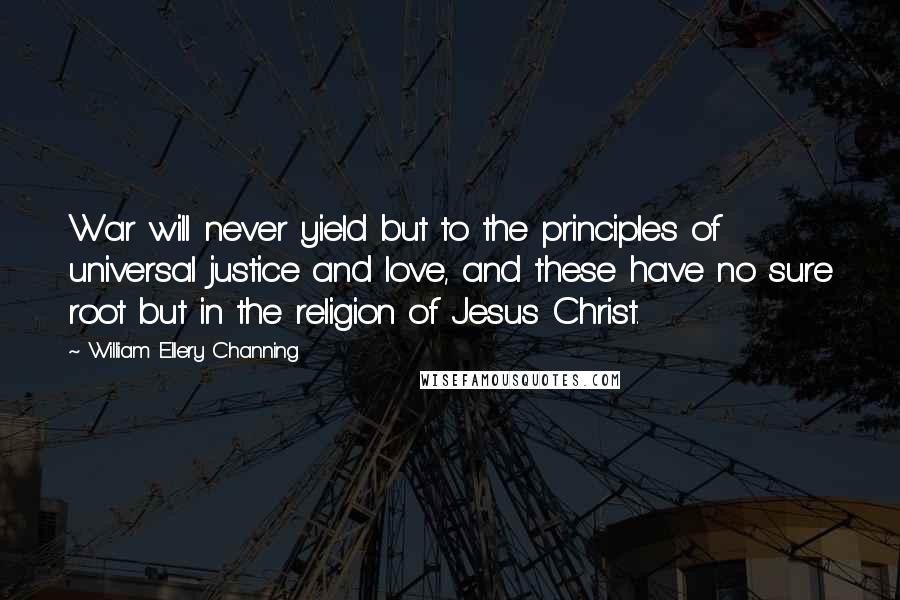 William Ellery Channing Quotes: War will never yield but to the principles of universal justice and love, and these have no sure root but in the religion of Jesus Christ.