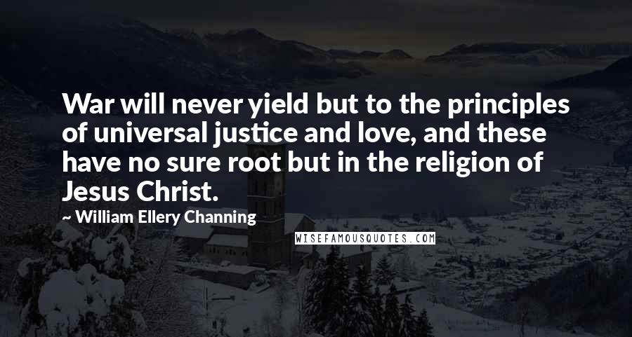 William Ellery Channing Quotes: War will never yield but to the principles of universal justice and love, and these have no sure root but in the religion of Jesus Christ.