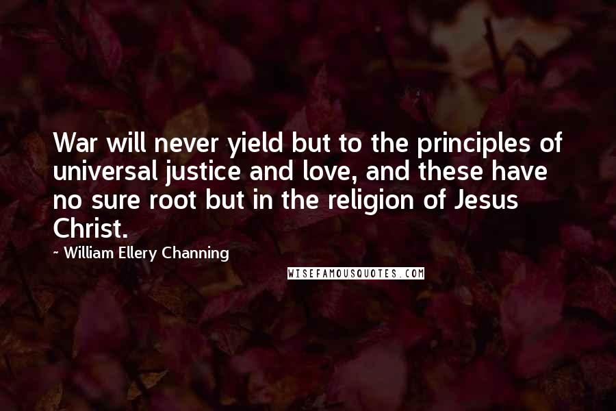 William Ellery Channing Quotes: War will never yield but to the principles of universal justice and love, and these have no sure root but in the religion of Jesus Christ.