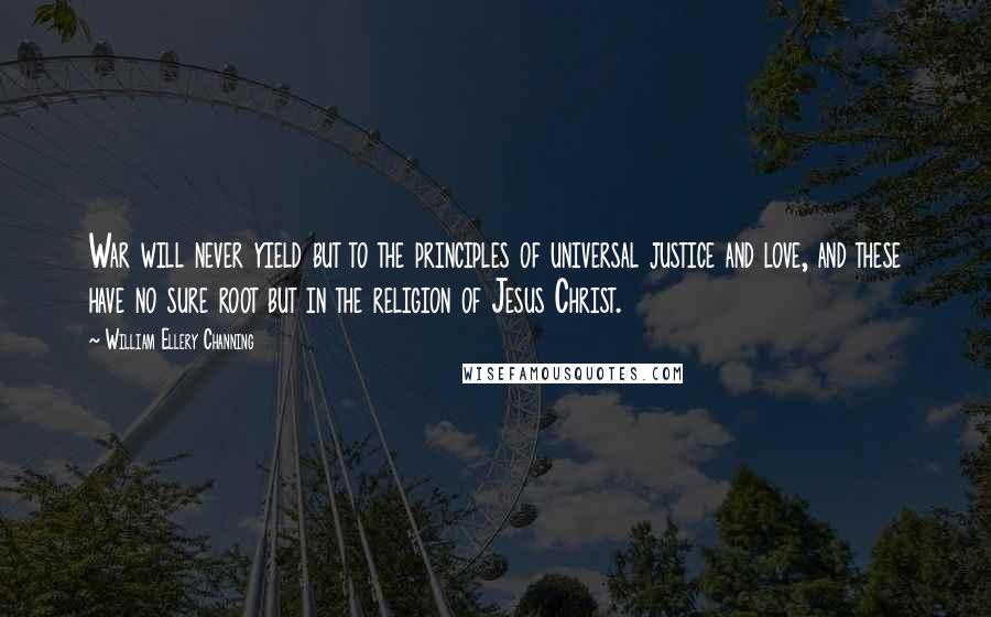 William Ellery Channing Quotes: War will never yield but to the principles of universal justice and love, and these have no sure root but in the religion of Jesus Christ.