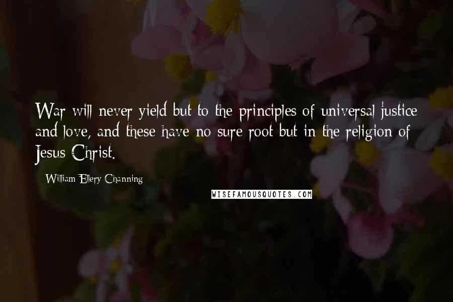 William Ellery Channing Quotes: War will never yield but to the principles of universal justice and love, and these have no sure root but in the religion of Jesus Christ.