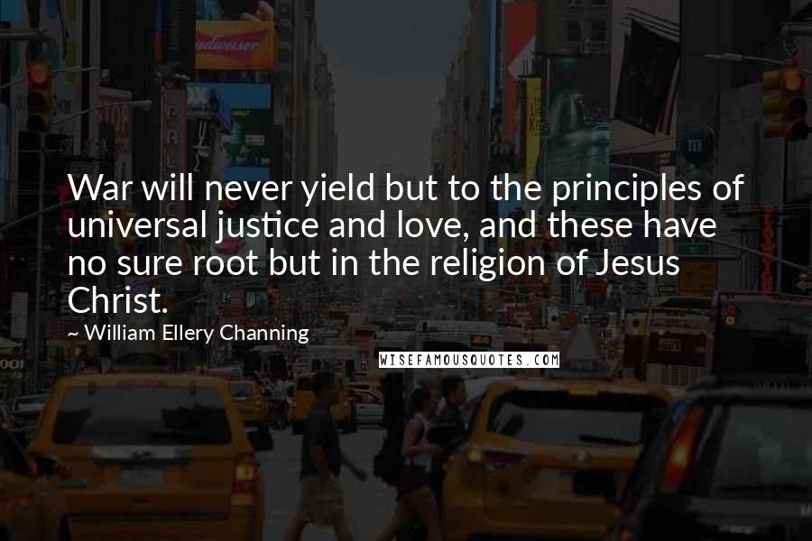 William Ellery Channing Quotes: War will never yield but to the principles of universal justice and love, and these have no sure root but in the religion of Jesus Christ.