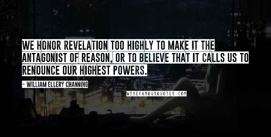 William Ellery Channing Quotes: We honor revelation too highly to make it the antagonist of reason, or to believe that it calls us to renounce our highest powers.