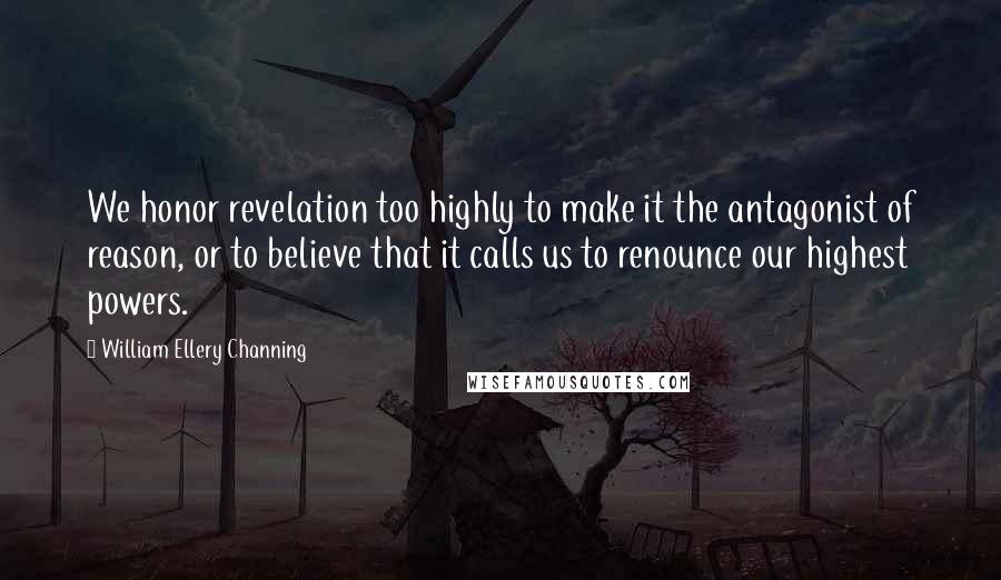 William Ellery Channing Quotes: We honor revelation too highly to make it the antagonist of reason, or to believe that it calls us to renounce our highest powers.