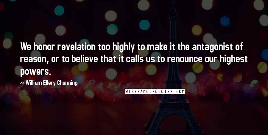 William Ellery Channing Quotes: We honor revelation too highly to make it the antagonist of reason, or to believe that it calls us to renounce our highest powers.