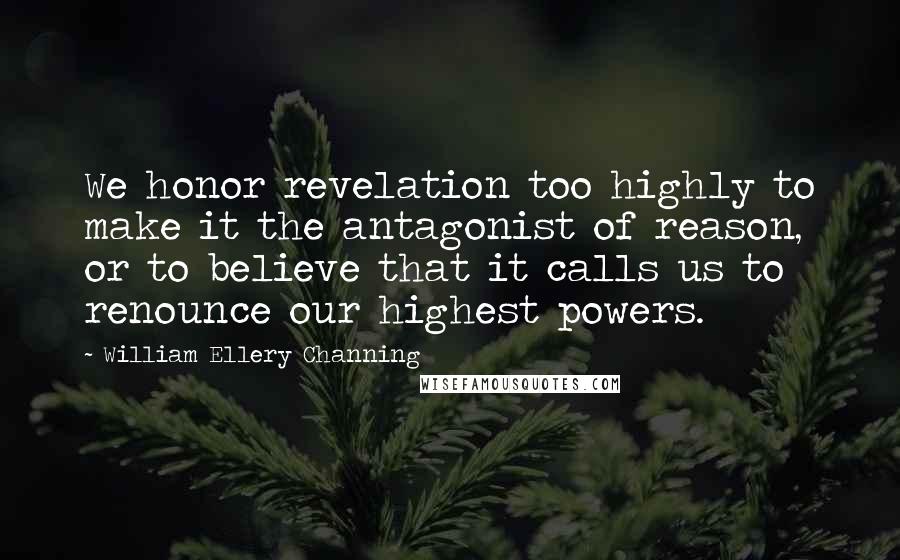 William Ellery Channing Quotes: We honor revelation too highly to make it the antagonist of reason, or to believe that it calls us to renounce our highest powers.