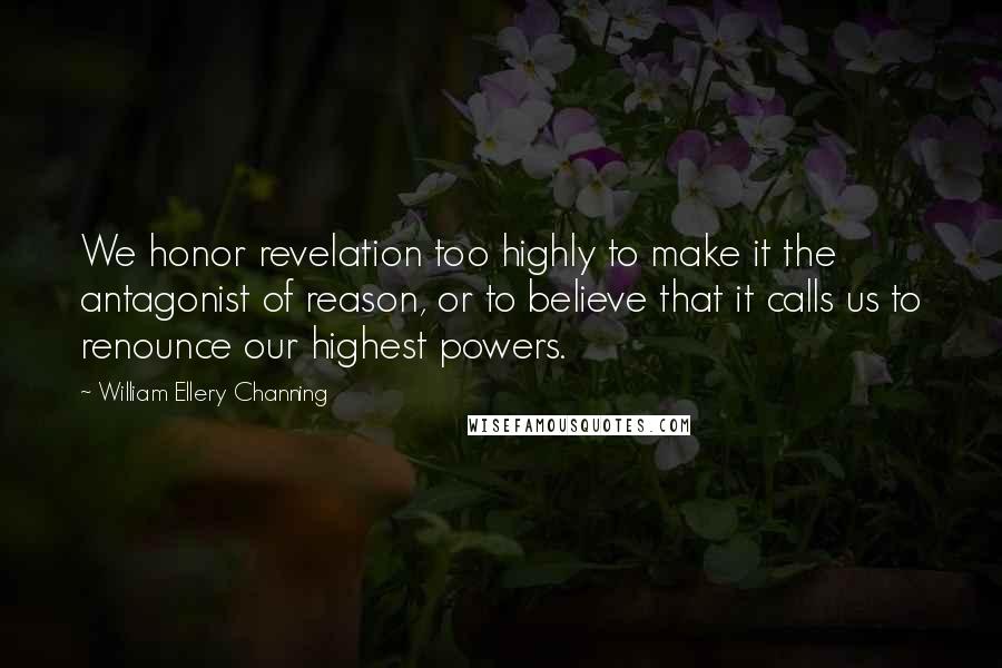 William Ellery Channing Quotes: We honor revelation too highly to make it the antagonist of reason, or to believe that it calls us to renounce our highest powers.